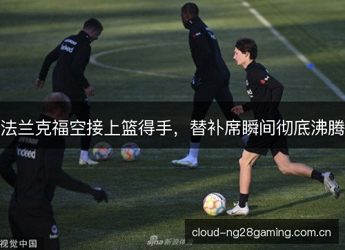 法兰克福空接上篮得手,替补席瞬间彻底沸腾 法兰克福空接上篮得手,替补席瞬间彻底沸腾